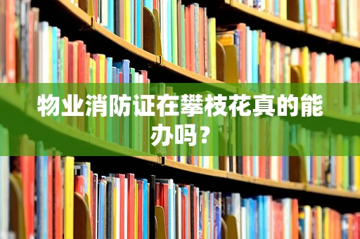 物业消防证在攀枝花真的能办吗？