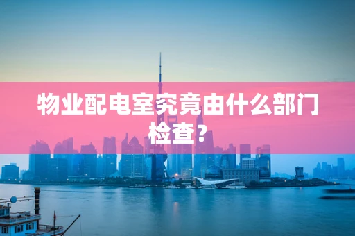 物业配电室究竟由什么部门检查？