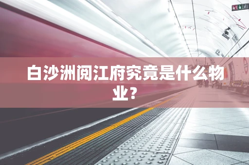 白沙洲阅江府究竟是什么物业？